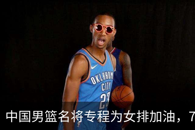 中国男篮名将专程为女排加油，7月曾赴香港看球，特别关心龚翔宇