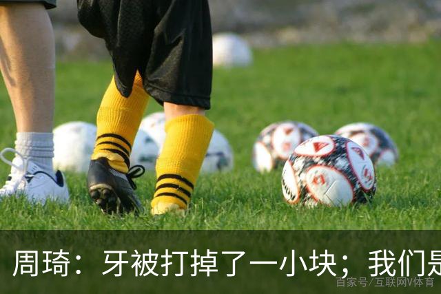 周琦：牙被打掉了一小块；我们是一个很团结的球队