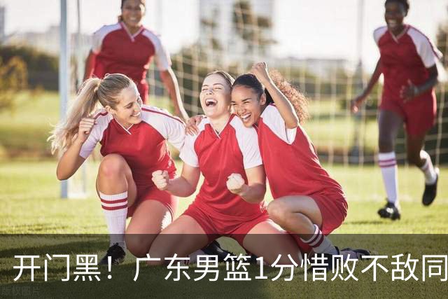 开门黑！广东男篮1分惜败不敌同曦，徐杰16+5弗格17+5+3，郭昊文23分