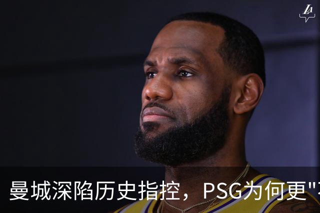 曼城深陷历史指控，PSG为何更"不可触碰"？