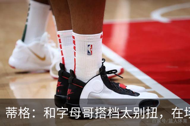 蒂格：和字母哥搭档太别扭，在场上根本摸不到球