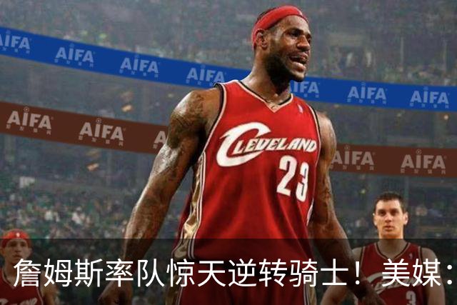 詹姆斯率队惊天逆转骑士！美媒：这就是詹姆斯不去克利夫兰的原因