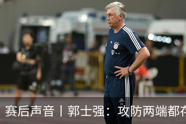 赛后声音丨郭士强：攻防两端都存在问题