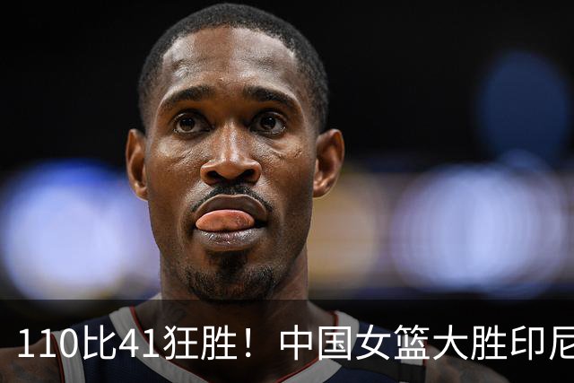 110比41狂胜！中国女篮大胜印尼拿下第一，张子宇22分刘禹彤20+10